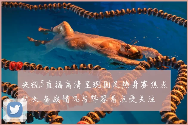 央视5直播高清呈现国足热身赛焦点对决 备战情况与阵容看点受关注