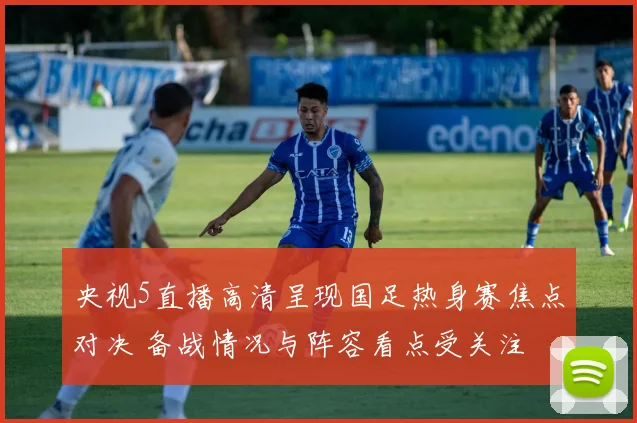 央视5直播高清呈现国足热身赛焦点对决 备战情况与阵容看点受关注