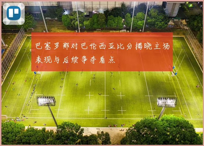 巴塞罗那对巴伦西亚比分揭晓主场表现与后续争夺看点